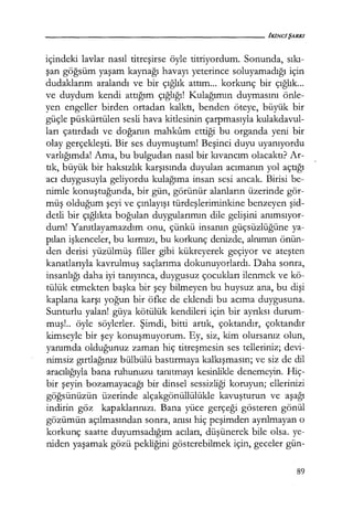 içindeki lavlar nasıl titreşirse öyle titriyordum. Sonunda, sıkı­
şan göğsüm yaşam kaynağı havayı yeterince soluyamadığı için
dudaklarım aralandı ve bir çığlık attım... korkunç bir çığlık...
ve duydum kendi attığım çığlığı! Kulağımın duymasını önle-
yen engeller. birden ortadan kalktı, benden öteye, büyük bir
güçle püskürtülen sesli hava kitlesinin çarpmasıyla kulakdavul-
ları çatırdadı ve doğanın mahkum ettiği bu organda yeni bir
olay gerçekleşti. Bir ses duymuştum! Beşinci duyu uyanıyordu
varlığımda! Ama, bu bulgudan nasıl bir kıvancım olacaktı? Ar-
tık, büyük bir haksızlık karşısında duyulan acımanın yol açtığı
acı duygusuyla geliyordu kulağıma insan sesi ancak. Birisi be-
nimle konuştuğunda, bir gün, görünür alanların üzerinde gör-
müş olduğum şeyi ve çınlayışı türdeşleriminkine benzeyen şid­
detli bir çığlıkta boğulan duygularımın dile gelişini anımsıyor­
dum! Yanıtlayamazdım onu, çünkü insanın güçsüzlüğüne ya-
pılan işkenceler, bu kırmızı, bu korkunç denizde, alnımın önün-
den derisi yüzülmüş filler gibi kükreyerek geçiyor ve ateşten
kanatlarıyla kavrulmuş saçlarıma dokunuyorlardı. Daha sonra,
insanlığı daha iyi tanıyınca, duygusuz çocukları ilenmek ve kö-
tülük etmekten başka bir şey bilmeyen bu huysuz ana, bu dişi
kaplana karşı yoğun bir öfke de eklendi bu acıma duygusuna.
Sunturlu yalan! güya kötülük kendileri için bir ayrıksı durum-
muş!.. öyle söylerler. Şimdi, bitti artık, çoktandır, çoktandır
kimseyle bir şey konuşmuyorum. Ey, siz, kim olursanız olun,
yanımda olduğunuz zaman hiç titreşmesin ses telleriniz; devi-
nimsiz gırtlağınız bülbülü bastırmaya kalkışmasın; ve siz de dil
aracılığıyla bana ruhunuzu tanıtmayı kesinlikle denemeyin. Hiç-
bir şeyin bozamayacağı bir dinsel sessizliği koruyun; ellerinizi
göğsünüzün üzerinde alçakgönüllülükle kavuşturun ve aşağı
indirin göz kapaklarınızı. Bana yüce gerçeği gösteren gönül
gözümün açılmasından sonra, anısı hiç peşimden ayrılmayan o
korkunç saatte duyumsadığım acıları, düşünerek bile olsa. ye-
niden yaşamak gözü pekliğini gösterebilmek için, geceler gün-
89
 