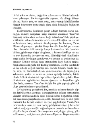 MilLDOROR'UN ŞARKILARI------------------
bir bit çıkacak olursa, değiştirin yolunuzu ve dilinin kabarcık­
larını yalamayın. Bir kaza gelebilir başınıza. Ne olduğu bilinen
bir şey. Zararı yok, ey insan soyu, sana yaptığı kötülüklerden
nicedir hoşnutum ben; ancak, daha fazla kötülükte bulunsun
isterdim.
Yakarmalarına, kendisine günah ödeyici kurban olarak sun-
duğun cömert sungulara karşı duyarsız davranan Tanrı'nın
çürümüş dinine daha ne kadar bağlı kalacaksın? Bak, çiçek çe-
lenkleriyle sofuca bezenmiş sunaklarına döktüğün tas tas kan
ve beyinden dolayı minnet bile duymuyor bu korkunç Tanrı.
Minnet duymuyor... çünkü dünya kuruldu kurulalı yer sarsın­
tıları, fırtınalar hala ortalığı kasıp kavurmakta. Ve, bununla
birlikte, güzlemeye değer bir gösteri, o kayıtsız kaldıkça sen da-
ha çok hayranlık duyuyorsun ona. Gizlediği özel niteliklerine
karşı kuşku duyduğun görülüyor; ve kanıtın şu düşünceye da-
yanıyor: Dinine boyun eğen inanmışlara karşı bunca aşağsa­
mayı ancak aşırı güçte bir Tanrı gösterebilir. İşte bu yüzdendir
ki her ülkede değişik tanrılar var, burada timsah, orada oros-
pu; ama, bit, bu kutsal ad, söz konusu olunca, ulu tapınağın iç
avlusunda, çirkin ve acımasız putun ayaklığı önünde, bütün
uluslar kölelik zincirlerini hep birlikte öperek dize gelirler. Ken-
di sürünme içgüdülerine boyun eğmeyen ve başkaldırır gibi
olan halk, amansız Tanrı'nın öcüyle bir güz yaprağı gibi yok
olup, yeryüzünden er geç silinirdi.
Ey büzülmüş gözbebekli bit, ırmaklar sularını denizin dip_:
siz derinliklerine akıttıkça; dönencelerinin yoluna tırmandıkça
yıldızlar; sınırsız kaldıkça dilsiz boşluk; kendi böğürlerini ölüm-
cül savaşlarda parçaladıkça insanlık; tanrısal tüze öç alıcı yıldı­
rımlarını bu bencil yerküre üzerine yağdırdıkça; Yaratıcı'sını
tanımadıkça insan ve onu horlayıp küçümsedikçe (elbette bir
nedeni var), egemenliğin sağlamlaşacak evrende ve hanedanın
yüzyıllar boyu sürecek. Selamlıyorum seni, doğan güneş, gök-
sel kurtarıcı, seni, insanın görünmez düşmanı. Buyurmayı sür-
92
 