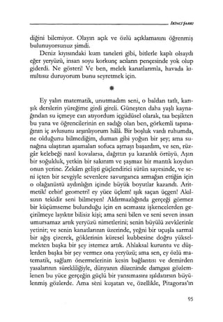 eliğini bilemiyor. Olayın açık ve özlü açıklamasını öğrenmiş
bulunuyorsunuz şimdi.
Deniz kıyısındaki kum taneleri gibi, bitlerle kaplı olsaydı
eğer yeryüzü, insan soyu korkunç acıların pençesinde yok olup
giderdi. Ne gösteri! Ve ben, melek kanatlarımla, havada kı­
mıltısız duruyorum bunu seyretmek için.
Ey yalın matematik, unutmadım seni, o baldan tatlı, karı­
şık derslerin yüreğime girdi gireli. Güneşten daha yaşlı kayna-
ğından su içmeye can atıyordum içgüdüsel olarak, taa beşikten
bu yana ve öğrencilerinin en sadığı olan ben, görkemli tapına­
ğının iç avlusunu arşınlıyorum hala. Bir boşluk vardı ruhumda,
ne olduğunu bilmediğim, duman gibi yoğun bir şey; ama su-
nağına ulaştıran aşamaları sofuca aşmayı başardım, ve sen, rüz-
gar kelebeği nasıl kovalarsa, dağıttın şu karanlık örtüyü.. Aşırı
bir soğukluk, yetkin bir sakınım ve şaşmaz bir mantık koydun
onun yerine. Zekam gelişti güçlendirici sütün sayesinde, ve se-
ni içten bir sevgiyle sevenlere savurganca armağan ettiğin için
o olağanüstü aydınlığın içinde büyük boyutlar kazandı. Arit-
metik! cebir! geometri! ey yüce üçlem! ışık saçan üçgen! Akıl­
sızın tekidir seni bilmeyen! Aldırmazlığında gerçeği görmez
bir küçümseme bulunduğu için en acımasız işkencelerden ge-
çirilmeye layıktır bilisiz kişi; ama seni bilen ve seni seven insan
umursamaz artık yeryüzü nimetlerini; senin büyülü zevklerinle
yetinir; ve senin kanatlarının üzerinde, yeğni bir uçuşla sarmal
bir ağış çizerek, göklerinin küresel kubbesine doğru yüksel-
mekten başka bir şey istemez artık. Ahlaksal kuruntu ve düş­
lerden başka bir şey vermez ona yeryüzü; ama sen, ey özlü ma-
tematik, sağlam önermelerinin kesin bağlantısı ve demirden
yasalarının sürekliliğiyle, dünyanın düzeninde damgası gözlem-
lenen bu yüce gerçeğin güçlü bir yansımasını ışıldatırsın büyü-
lenmiş gözlerde. Ama seni kuşatan ve, özellikle, Pitagoras'ın
95
 