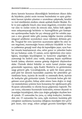 dostu karenin kusursuz düzenliliğiyle betimlenen düzen daha
da büyüktür; çünkü senin teorem hazinelerini ve eşsiz görke-
mini kaosun içinden çıkartan o unutulmaz çalışmada, kendini
ve özel niteliklerini eksiksiz olarak açıkladı Kadiri Mutlak. Es-
ki ve yeni çağlarda birçok yüce insan imgelemi, evrenden önce
var olan ve ondan sonra da sürecek olan, bilisiz halk yığınla­
rının anlayamayacağı belitlerin ve hiyerogliflerin göz kamaştı­
rıcı açınlanışından başka bir şey olmayıp gizli bir solukla yaşa­
yan o nice gizemli imler gibi yanmış kağıtlar üzerine çizilmiş
simgesel şekillerini seyrederken onun ürkütücü dehasını gör-
dü. Yazgısal bir soru işaretinin uçurumuna eğilen bu yüce in-
san imgelemi, matematiğin bunca etkileyici büyüklük ve bun-
ca yadsınmaz gerçeği nasıl olup da kapsadığına şaşar, oysa bun-
ları insanla karşılaştıracak olsa, sahte gurur ve yalandan başka
bir şey bulamaz onda. O zaman, senin öğütlerinin yüce içten-
liğinin, insanlığın küçüklüğünü ve benzersiz çılgınlığını du-
yumsattığı bu kederli yüce varlık, aklaşmış başını zayıflıktan
kemik kalmış ellerinin arasına gömüp doğaüstü düşüncelere
dalar. Önünde dizleri bükülür ve senin kutsal yüzüne saygı
gösterisidir tapınması, tıpkı Kadiri Mutlak'ın öz görüntüsüne
saygı gösterir gibi. Çocukluğumda, ay ışıklı bir mayıs gecesi,
pırıl pırıl bir derenin kıyısındaki yeşermiş bir çimenlikte gö-
ründünüz bana, üçünüz de incelik ve utanmada denk, üçünüz
de kraliçeler gibi görkemler içinde. Üzerinizde buhar gibi dal-
galanan uzun giysiler, birkaç adım attınız bana doğru ve mağ­
rur memelerinize çektiniz beni kutsanmış bir oğulmuşum gibi.
Koştum sabırsızlıkla ve ellerim beyaz göğsünüze kapandı. Ha-
yat veren, tükenmez besininizle beslendim, minnet duyarak ve
insanlığın büyüdüğünü, daha iyiye doğru geliştiğini duydum ken-
di içimde. O zamandan bu yana, ey rakip kraliçeler, bırakma­
dım sizi. O zamandan bu yana, tıpkı mermere kazınmış gibi
yüreğimin sayfalarına kazınmış olduğuna inandığım nice gözü-
pek tasarı, nice sevgi, söken şafağın gecenin karanlığını silişi
96
 