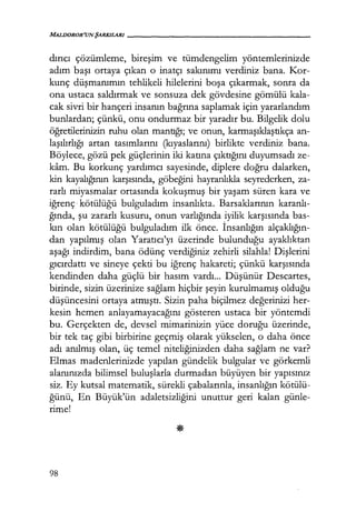 MALDOROR'UNŞARKILARI------------------
dırıcı çözümleme, bireşim ve tümdengelim yöntemlerinizde
adım başı ortaya çıkan o inatçı sakınımı verdiniz bana. Kor-
kunç düşmanımın tehlikeli hilelerini boşa çıkarmak, sonra da
ona ustaca saldırmak ve sonsuza dek gövdesine gömülü kala-
cak sivri bir hançeri insanın bağrına saplamak için yararlandım
bunlardan; çünkü, onu ondurmaz bir yaradır bu. Bilgelik dolu
öğretilerinizin ruhu olan mantığı; ve onun, karmaşıklaştıkça an-
laşılırlığı artan tasımlarını (kıyaslarını) birlikte verdiniz bana.
Böylece, gözü pek güçlerinin iki katına çıktığını duyumsadı ze-
kam. Bu korkunç yardımcı sayesinde, diplere doğru dalarken,
kin kayalığının karşısında, göbeğini hayranlıkla seyrederken, za-
rarlı miyasmalar ortasında kokuşmuş bir yaşam süren kara ve
iğrenç· kötülüğü bulguladım insanlıkta. Barsaklarının karanlı­
ğında, şu zararlı kusuru, onun varlığında iyilik karşısında bas-
kın olan kötülüğü bulguladım ilk önce. İnsanlığın alçaklığın­
dan yapılmış olan Yaratıcı'yı üzerinde bulunduğu ayaklıktan
aşağı indirdim, bana ödünç verdiğiniz zehirli silahla! Dişlerini
gıcırdattı ve sineye çekti bu iğrenç hakareti; çünkü karşısında
kendinden daha güçlü bir hasım vardı... Düşünür Descartes,
birinde, sizin üzerinize sağlam hiçbir şeyin kurulmamış olduğu
düşüncesini ortaya atmıştı. Sizin paha biçilmez değerinizi her-
kesin hemen anlayamayacağını gösteren ustaca bir yöntemdi
bu. Gerçekten de, devsel mimarinizin yüce doruğu üzerinde,
bir tek taç gibi birbirine geçmiş olarak yükselen, o daha önce
adı anılmış olan, üç temel niteliğinizden daha sağlam ne var?
Elmas madenlerinizde yapılan gündelik bulgular ve görkemli
alanınızda bilimsel buluşlarla durmadan büyüyen bir yapısınız
siz. Ey kutsal matematik, sürekli çabalarınla, insanlığın kötülü-
ğünü, En Büyük'ün adaletsizliğini unuttur geri kalan günle-
rime!
98
 