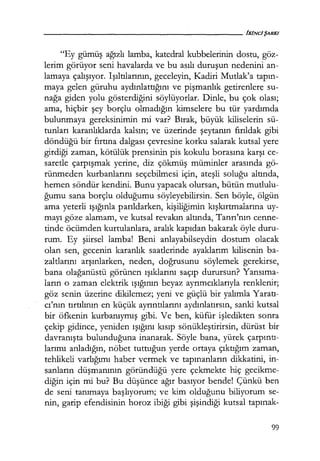 "Ey gümüş ağızlı lamba, katedral kubbelerinin dostu, göz-
lerim görüyor seni havalarda ve bu asılı duruşun nedenini an-
lamaya çalışıyor. Işıltılarının, geceleyin, Kadiri Mutlak'a tapın­
maya gelen güruhu aydınlattığını ve pişmanlık getirenlere su-
nağa giden yolu gösterdiğini söylüyorlar. Dinle, bu çok olası;
ama, hiçbir şey borçlu olmadığın kimselere bu tür yardımda
bulunmaya gereksinimin mi var? Bırak, l;ıüyük kiliselerin sü-
tunları karanlıklarda kalsın; ve üzerinde şeytanın fırıldak gibi
döndüğü bir fırtına dalgası çevresine korku salarak kutsal yere
girdiği zaman, kötülük prensinin pis kokulu borasına karşı ce-
saretle çarpışmak yerine, diz çökmüş müminler arasında gö-
rünmeden kurbanlarını seçebilmesi için, ateşli soluğu altında,
hemen söndür kendini. Bunu yapacak olursan, bütün mutlulu-
ğumu sana borçlu olduğumu söyleyebilirsin. Sen böyle, ölgün
ama yeterli ışığınla parıldarken, kişiliğimin kışkırtmalarına uy-
mayı göze alamam, ve kutsal revakın altında, Tanrı'nın cenne-
tinde öcümden kurtulanlara, aralık kapıdan bakarak öyle duru-
rum. Ey şiirsel lamba! Beni anlayabilseydin dostum olacak
olan sen, gecenin karanlık saatlerinde ayaklarım kilisenin ba-
zaltlarını arşınlarken, neden, doğrusunu söylemek gerekirse,
bana olağanüstü görünen ışıklarını saçıp durursun? Yansıma­
ların o zaman elektrik ışığının beyaz ayrımcıklarıyla renklenir;
göz senin üzerine dikilemez; yeni ve güçlü bir yalımla Yaratı­
cı'nın tırtılının en küçük ayrıntılarını aydınlatırsın, sanki kutsal
bir öfkenin kurbanıymış gibi. Ve ben, küfür işledikten sonra
çekip gidince, yeniden ışığını kısıp sönükleştirirsin, dürüst bir
davranışta bulunduğuna inanarak. Söyle bana, yürek çarpıntı­
larımı anladığın, nöbet tuttuğun yerde ortaya çıktığım zaman,
tehlikeli varlığımı haber vermek ve tapınanların dikkatini, in-
sanların düşmanının göründüğü yere çekmekte hiç gecikme-
diğin için mi bu? Bu düşünce ağır basıyor bende! Çünkü ben
de seni tanımaya başlıyorum; ve kim olduğunu biliyorum se-
nin, garip efendisinin horoz ibiği gibi şişindiği kutsal tapınak-
99
 