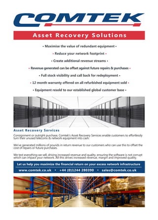 • Maximise the value of redundant equipment •
• Reduce your network footprint •
• Create additional revenue streams •
• Revenue generated can be offset against future repairs & purchases •
• Full stock visibility and call back for redeployment •
• 12 month warranty offered on all refurbished equipment sold •
• Equipment resold to our established global customer base •
Asset Recovery Services
Consignment or outright purchase, Comtek’s Asset Recovery Services enable customers to effortlessly
turn their unused telecoms & network equipment into cash.
We’ve generated millions of pounds in return revenue to our customers who can use this to offset the
cost of repairs or future purchases.
We test everything we sell, driving increased revenue and quality, ensuring the software is not corrupt
which can impact your network. All this drives increased revenue, margin and improved quality.
Let us help you maximize the financial return on your excess network infrastructure
A s s e t R e c o v e r y S o l u t i o n s
www.comtek.co.uk • +44 (0)1244 280390 • sales@comtek.co.uk
 