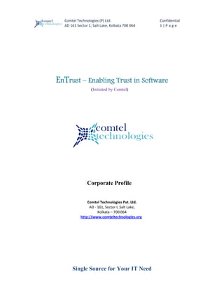                                                            
      Comtel Technologies (P) Ltd.                        Confidential 
      AD 161 Sector 1, Salt Lake, Kolkata 700 064         1 | P a g e  




    EnTrust – Enabling Trust in Software
                      (Initiated by Comtel)




                   Corporate Profile


                       Comtel Technologies Pvt. Ltd. 
                        AD ‐ 161, Sector I, Salt Lake, 
                             Kolkata – 700 064 
                   http://www.comteltechnologies.org  
 
 
 
 
 
 




          Single Source for Your IT Need
 