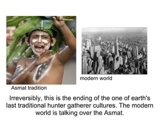 modern world
 Asmat tradition
 Irreversibly, this is the ending of the one of earth's
last traditional hunter gatherer cultures. The modern
             world is talking over the Asmat.
 