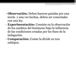 • Observación: Deben hacerse guiadas por una
teoría y una ves hechas, deben ser conectadas
con una ley.
• Experimentación: Consiste en la observación
de los cambios del fenómeno bajo la influencia
de las condiciones creadas por los fines de la
indagación.
• Comparación: Comte la divide en tres
subtipos.
 