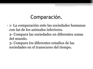 Comparación.
• 1- La comparación ente las sociedades humanas
con las de los animales inferiores.
2- Compara las sociedades en diferentes zonas
del mundo.
3- Compara los diferentes estadios de las
sociedades en el transcurso del tiempo.
 