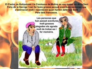 El Pastor de Batipalmes i la Comtessa de Molins es van trobar un dia a Sant Feliu de la Garriga i van fer festa grossa perquè eren dues persones que s'estimaven molt i recordaven quan havien defensat Sant  Pere dels francesos.  Les persones que  han passat aventures molt grosses  plegades els agrada  molt de trobar-se i  fer memòria . 