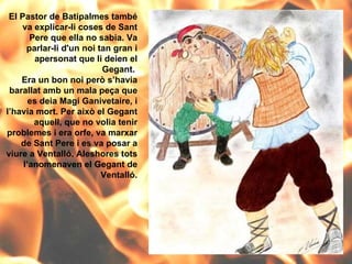 El Pastor de Batipalmes també va explicar-li coses de Sant Pere que ella no sabia. Va parlar-li d'un noi tan gran i apersonat que li deien el Gegant.  Era un bon noi però s’havia barallat amb un mala peça que es deia Magí Ganivetaire, i l’havia mort. Per això el Gegant aquell, que no volia tenir problemes i era orfe, va marxar de Sant Pere i es va posar a viure a Ventalló. Aleshores tots l’anomenaven el Gegant de Ventalló. 
