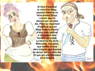 Si hem d'explicar  la vida d'en Magí,  aquesta història es  faria massa llarga,  i convé que ho  deixem per un altre  dia. Però és important  d'explicar que en  Magí donava lliçons  d'atac amb ganivet  a la taverna més  famosa del poble.  La taverna era de la  Malcuada, una dona  que també és una  altra història que haurem  de deixar per un altre dia.  El que ara ens interessa  és el Gegant. 