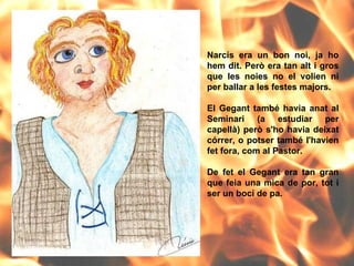 Narcís era un bon noi, ja ho hem dit. Però era tan alt i gros que les noies no el volien ni per ballar a les festes majors. El Gegant també havia anat al Seminari (a estudiar per capellà) però s'ho havia deixat córrer, o potser també l'havien fet fora, com al Pastor.  De fet el Gegant era tan gran que feia una mica de por, tot i ser un bocí de pa. 