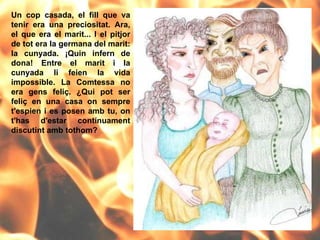 Un cop casada, el fill que va tenir era una preciositat. Ara, el que era el marit... I el pitjor de tot era la germana del marit: la cunyada. ¡Quin infern de dona! Entre el marit i la cunyada li feien la vida impossible. La Comtessa no era gens feliç. ¿Qui pot ser feliç en una casa on sempre t'espien i es posen amb tu, on t'has d'estar contínuament discutint amb tothom? 