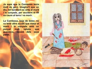 Ja saps que la Comtessa tenia molt de geni. Imagina't que un dia, tot barallant-se amb el marit i la cunyada, per accident el fill va caure al terra i va morir.  La Comtessa, boja de dolor, no va tenir altre acudit que matar el marit i la cunyada amb un punyal molt valuós que guardava, record dels seus pares. 