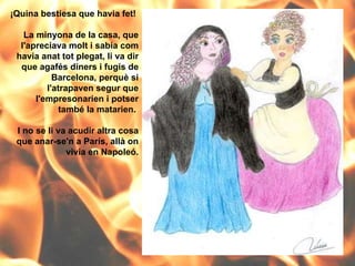 ¡Quina bestiesa que havia fet!  La minyona de la casa, que l'apreciava molt i sabia com havia anat tot plegat, li va dir que agafés diners i fugís de Barcelona, perquè si l'atrapaven segur que l'empresonarien i potser també la matarien.  I no se li va acudir altra cosa que anar-se'n a París, allà on vivia en Napoleó. 