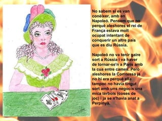 No sabem si es van conèixer, amb en Napoleó. Pensem que no perquè aleshores el rei de França estava molt ocupat intentant de conquerir un altre país que es diu Rússia.  Napoleó no va tenir gaire sort a Rússia i va haver de tornar-se'n a París amb la cua entre cames. Però aleshores la Comtessa ja no hi era perquè ella tampoc no havia tingut sort amb uns negocis una mica tèrbols (coses de joc) i ja se n'havia anat a Perpinyà. 