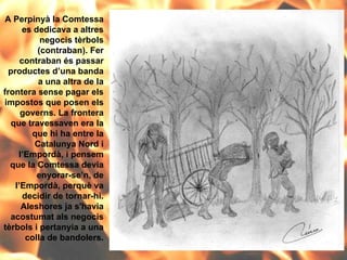 A Perpinyà la Comtessa es dedicava a altres negocis tèrbols (contraban). Fer contraban és passar productes d’una banda a una altra de la frontera sense pagar els impostos que posen els governs. La frontera que travessaven era la que hi ha entre la Catalunya Nord i l’Empordà, i pensem que la Comtessa devia enyorar-se’n, de l’Empordà, perquè va decidir de tornar-hi. Aleshores ja s'havia acostumat als negocis tèrbols i pertanyia a una colla de bandolers. 