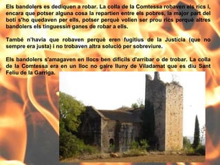 Els bandolers es dediquen a robar. La colla de la Comtessa robaven els rics i, encara que potser alguna cosa la repartien entre els pobres, la major part del botí s'ho quedaven per ells, potser perquè volien ser prou rics perquè altres bandolers els tinguessin ganes de robar a ells.  També n’havia que robaven perquè eren fugitius de la Justícia (que no sempre era justa) i no trobaven altra solució per sobreviure.  Els bandolers s'amagaven en llocs ben difícils d'arribar o de trobar. La colla de la Comtessa era en un lloc no gaire lluny de Viladamat que es diu Sant Feliu de la Garriga. 