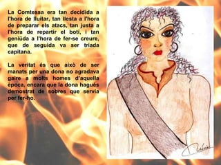 La Comtessa era tan decidida a l'hora de lluitar, tan llesta a l'hora de preparar els atacs, tan justa a l'hora de repartir el botí, i tan geniüda a l'hora de fer-se creure, que de seguida va ser triada capitana.  La veritat és que això de ser manats per una dona no agradava gaire a molts homes d’aquella època, encara que la dona hagués demostrat de sobres que servia per fer-ho. 