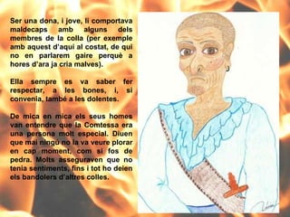 Ser una dona, i jove, li comportava maldecaps amb alguns dels membres de la colla (per exemple amb aquest d’aquí al costat, de qui no en parlarem gaire perquè a hores d’ara ja cria malves).  Ella sempre es va saber fer respectar, a les bones, i, si convenia, també a les dolentes.  De mica en mica els seus homes van entendre que la Comtessa era una persona molt especial. Diuen que mai ningú no la va veure plorar en cap moment, com si fos de pedra. Molts asseguraven que no tenia sentiments, fins i tot ho deien els bandolers d’altres colles. 