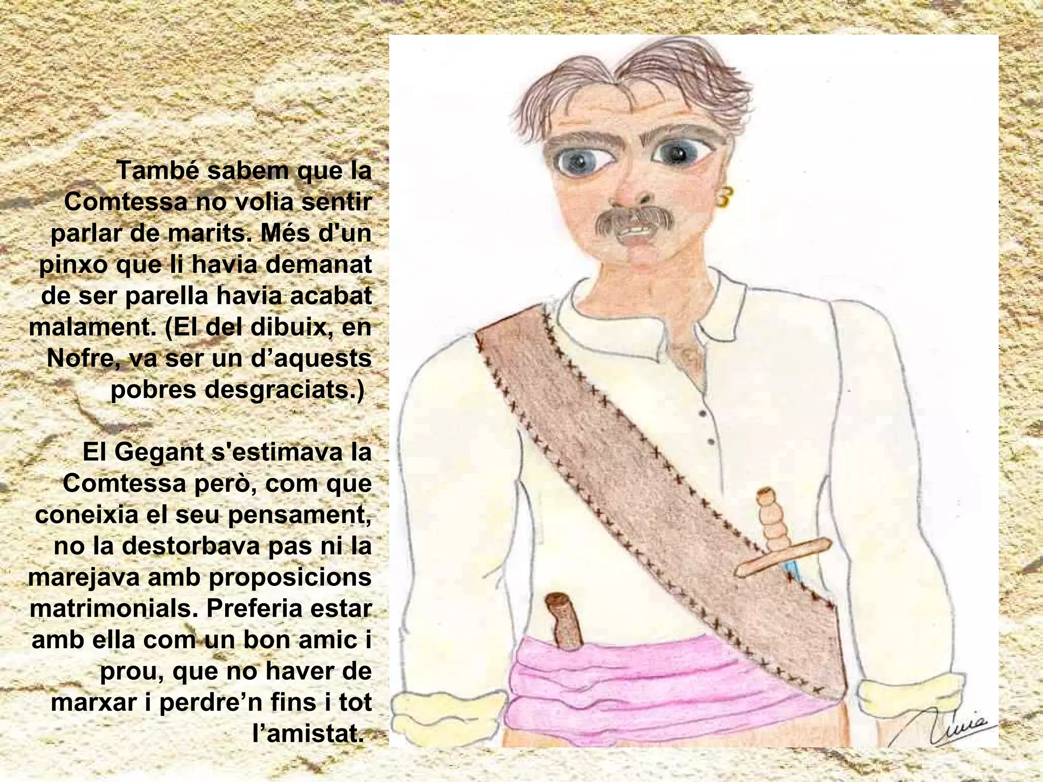 També sabem que la Comtessa no volia sentir parlar de marits. Més d'un pinxo que li havia demanat de ser parella havia acabat malament. (El del dibuix, en Nofre, va ser un d’aquests pobres desgraciats.)  El Gegant s'estimava la Comtessa però, com que coneixia el seu pensament, no la destorbava pas ni la marejava amb proposicions matrimonials. Preferia estar amb ella com un bon amic i prou, que no haver de marxar i perdre’n fins i tot l’amistat.   