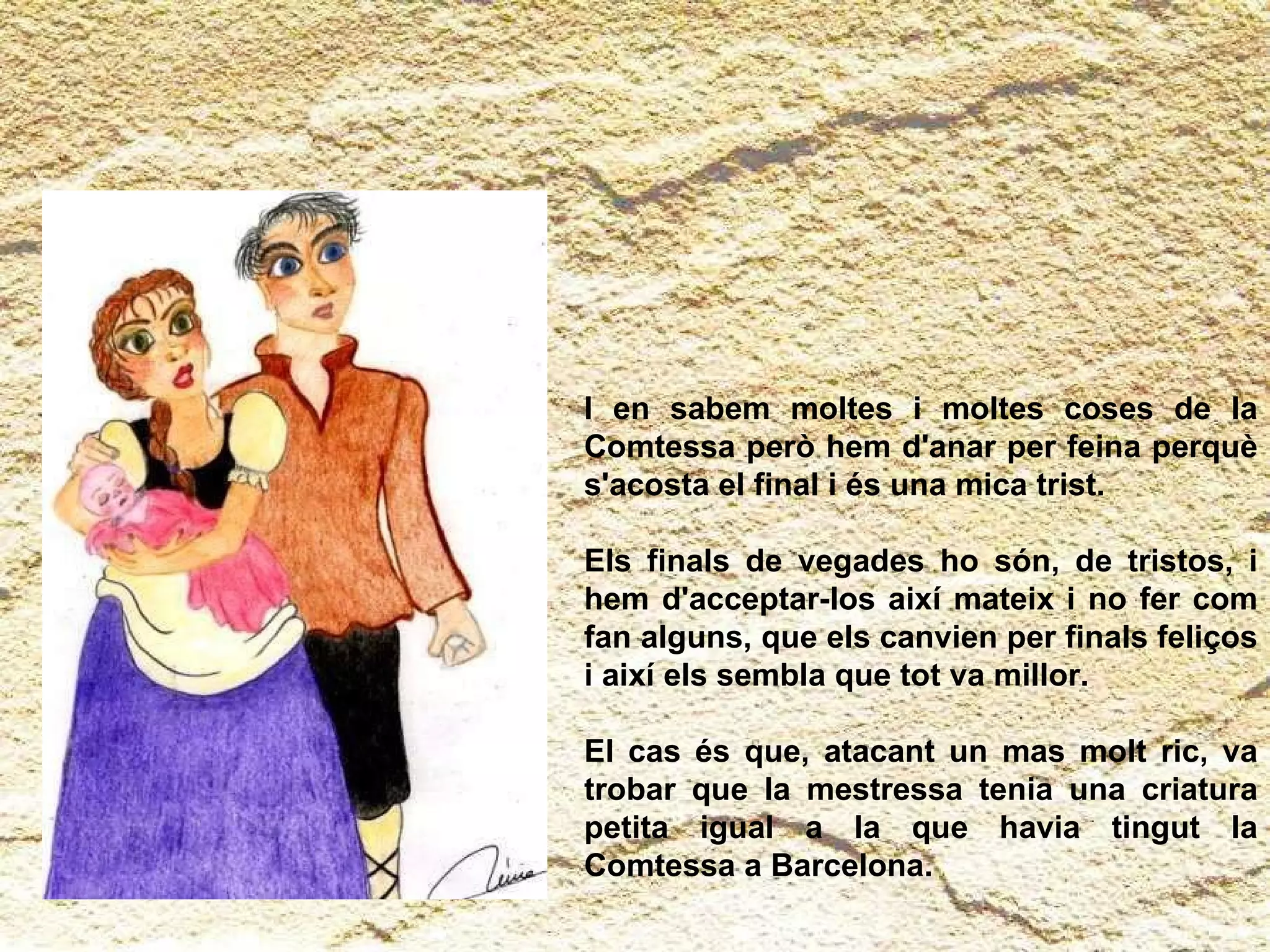 I en sabem moltes i moltes coses de la Comtessa però hem d'anar per feina perquè s'acosta el final i és una mica trist.  Els finals de vegades ho són, de tristos, i hem d'acceptar-los així mateix i no fer com fan alguns, que els canvien per finals feliços i així els sembla que tot va millor.  El cas és que, atacant un mas molt ric, va trobar que la mestressa tenia una criatura petita igual a la que havia tingut la Comtessa a Barcelona. 
