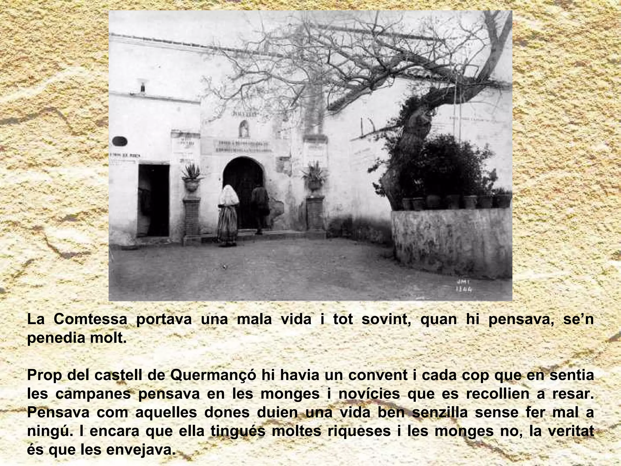 La Comtessa portava una mala vida i tot sovint, quan hi pensava, se’n penedia molt.  Prop del castell de Quermançó hi havia un convent i cada cop que en sentia les campanes pensava en les monges i novícies que es recollien a resar. Pensava com aquelles dones duien una vida ben senzilla sense fer mal a ningú. I encara que ella tingués moltes riqueses i les monges no, la veritat   és que les envejava.  