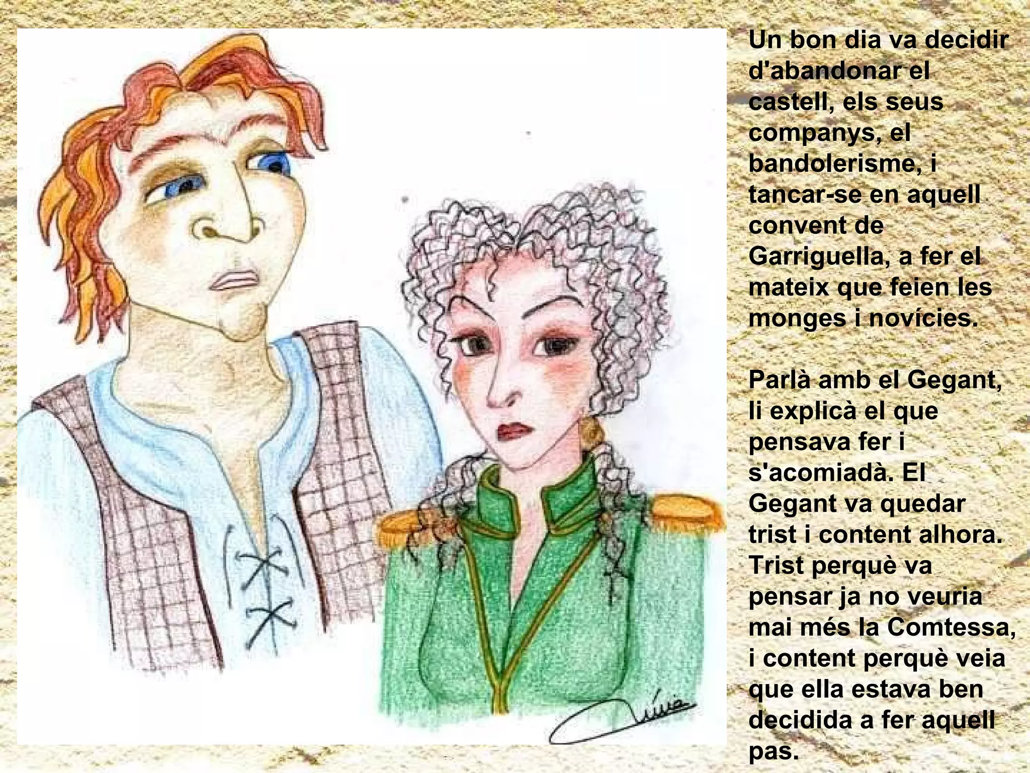 Un bon dia va decidir d'abandonar el castell, els seus companys, el bandolerisme, i tancar-se en aquell convent de Garriguella, a fer el mateix que feien les monges i novícies.  Parlà amb el Gegant, li explicà el que pensava fer i s'acomiadà. El Gegant va quedar trist i content alhora. Trist perquè va pensar ja no veuria mai més la Comtessa, i content perquè veia que ella estava ben decidida a fer aquell pas. 
