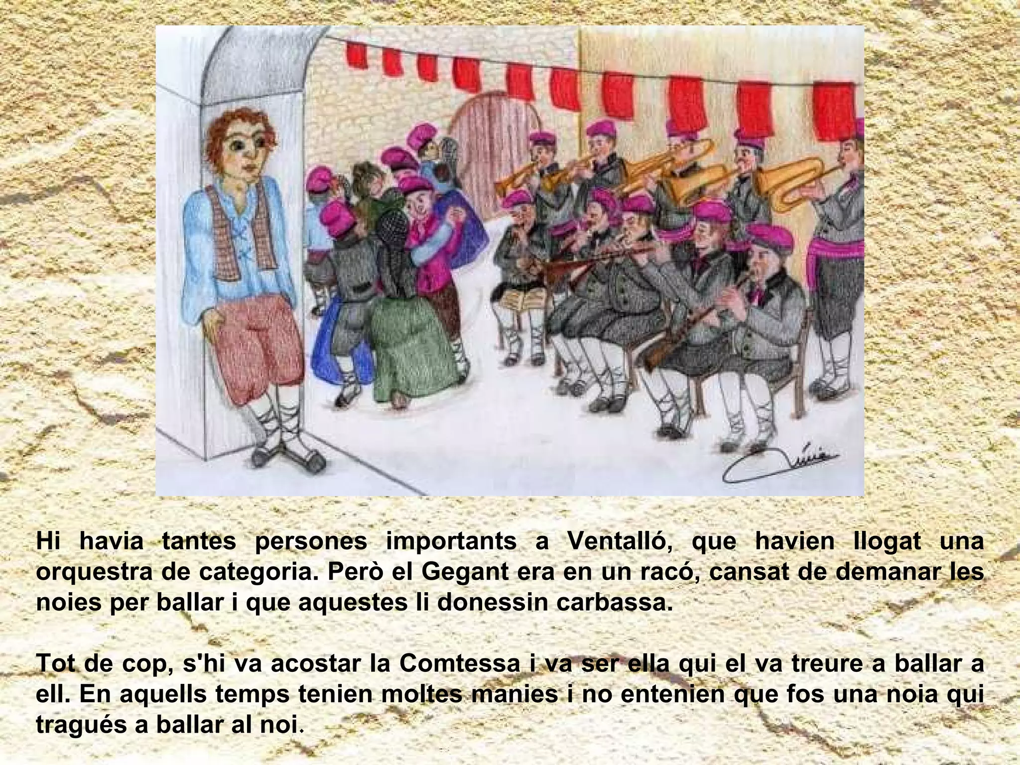 Hi havia tantes persones importants a Ventalló, que havien llogat una orquestra de categoria. Però el Gegant era en un racó, cansat de demanar les noies per ballar i que aquestes li donessin carbassa.  Tot de cop, s'hi va acostar la Comtessa i va ser ella qui el va treure a ballar a ell. En aquells temps tenien moltes manies i no entenien que fos una noia qui tragués a ballar al noi . 