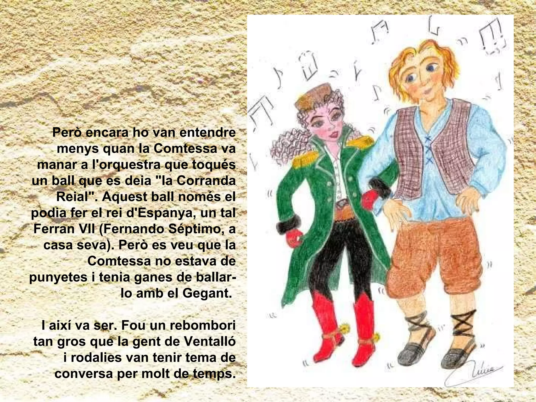 Però encara ho van entendre menys quan la Comtessa va manar a l'orquestra que toqués un ball que es deia "la Corranda Reial". Aquest ball només el podia fer el rei d'Espanya, un tal Ferran VII (Fernando Séptimo, a casa seva). Però es veu que la Comtessa no estava de punyetes i tenia ganes de ballar-lo amb el Gegant.  I així va ser. Fou un rebombori tan gros que la gent de Ventalló i rodalies van tenir tema de conversa per molt de temps. 