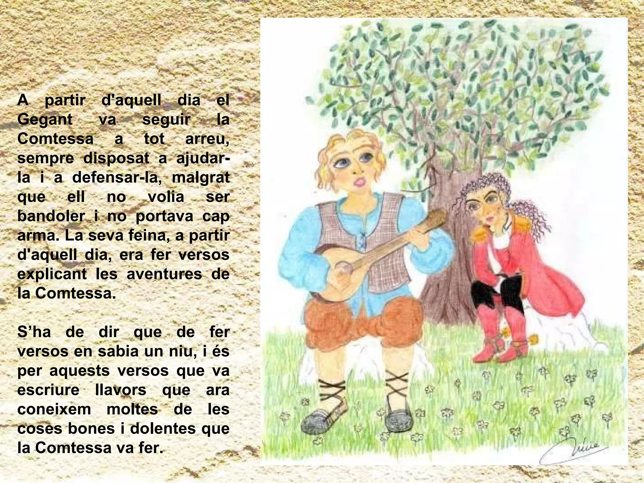 A partir d'aquell dia el Gegant va seguir la Comtessa a tot arreu, sempre disposat a ajudar-la i a defensar-la, malgrat que ell no volia ser bandoler i no portava cap arma. La seva feina, a partir d'aquell dia, era fer versos explicant les aventures de la Comtessa.  S’ha de dir que de fer versos en sabia un niu, i és per aquests versos que va escriure llavors que ara coneixem moltes de les coses bones i dolentes que la Comtessa va fer. 