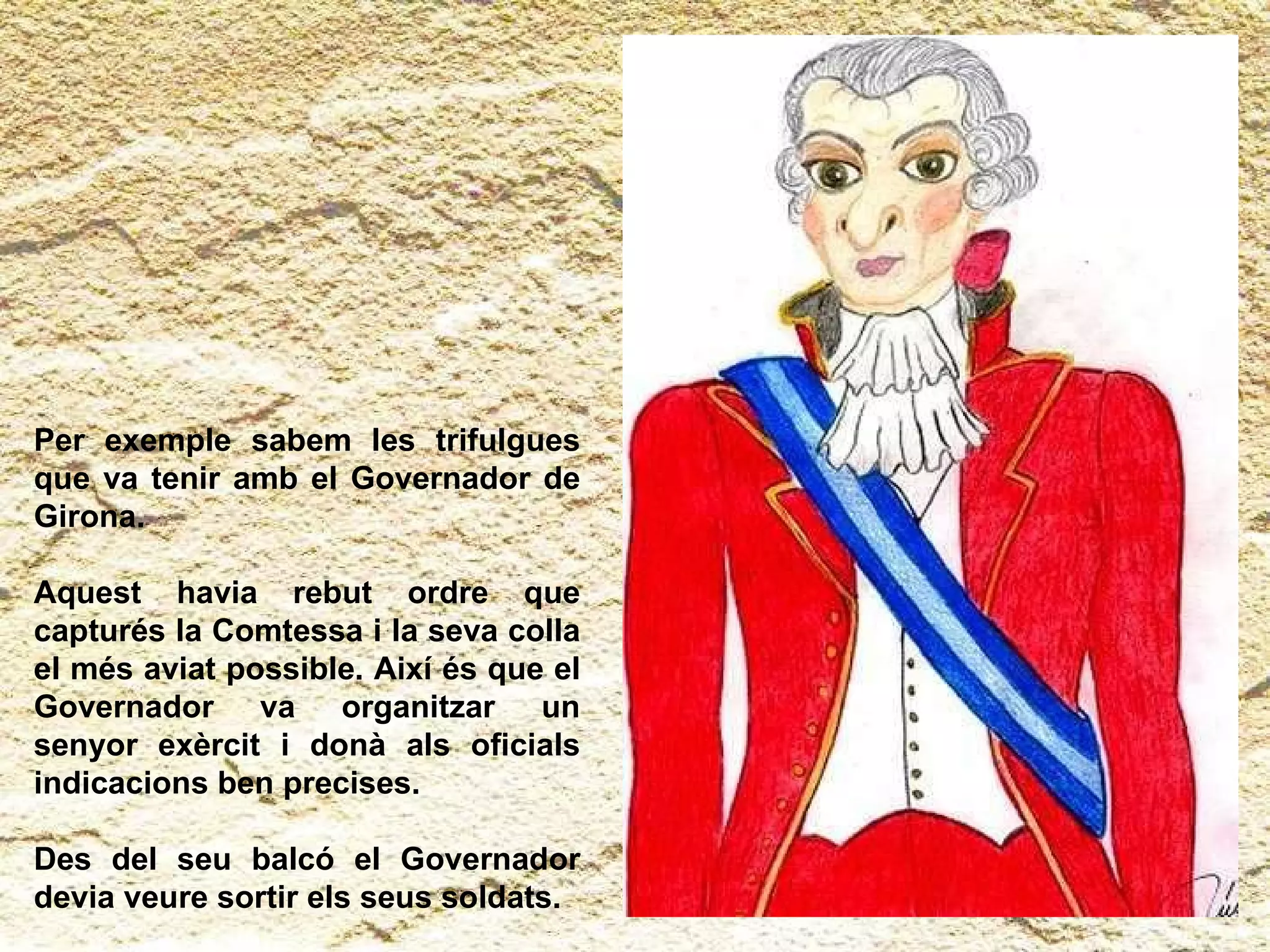 Per exemple sabem les trifulgues que va tenir amb el Governador de Girona. Aquest havia rebut ordre que capturés la Comtessa i la seva colla el més aviat possible. Així és que el Governador va organitzar un senyor exèrcit i donà als oficials indicacions ben precises. Des del seu balcó el Governador devia veure sortir els seus soldats. 