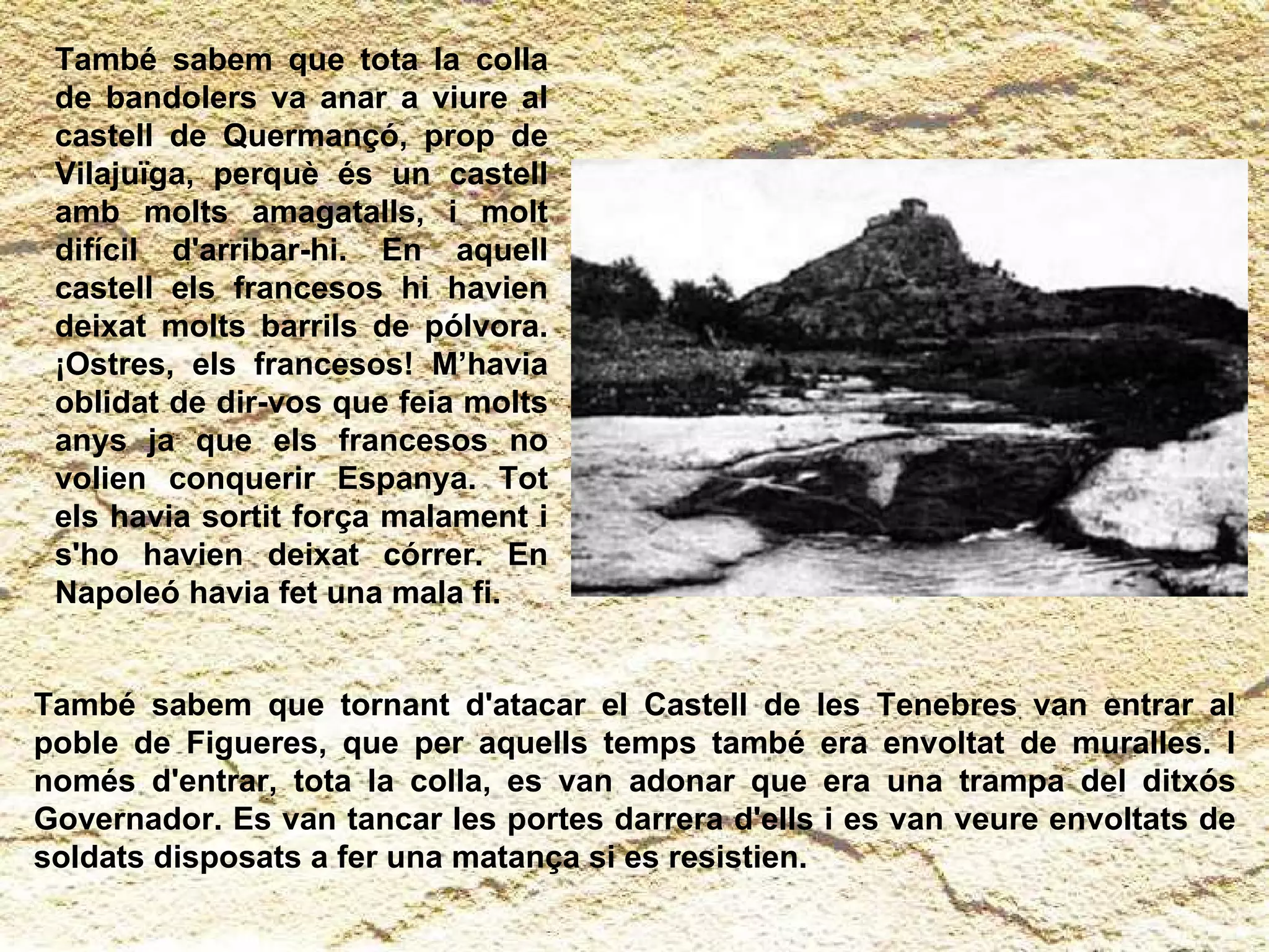 També sabem que tornant d'atacar el Castell de les Tenebres van entrar al poble de Figueres, que per aquells temps també era envoltat de muralles. I només d'entrar, tota la colla, es van adonar que era una trampa del ditxós Governador. Es van tancar les portes darrera d'ells i es van veure envoltats de soldats disposats a fer una matança si es resistien.  També sabem que tota la colla de bandolers va anar a viure al castell de Quermançó, prop de Vilajuïga, perquè és un castell amb molts amagatalls, i molt difícil d'arribar-hi. En aquell castell els francesos hi havien deixat molts barrils de pólvora. ¡Ostres, els francesos! M’havia oblidat de dir-vos que feia molts anys ja que els francesos no volien conquerir Espanya. Tot els havia sortit força malament i s'ho havien deixat córrer. En Napoleó havia fet una mala fi. 