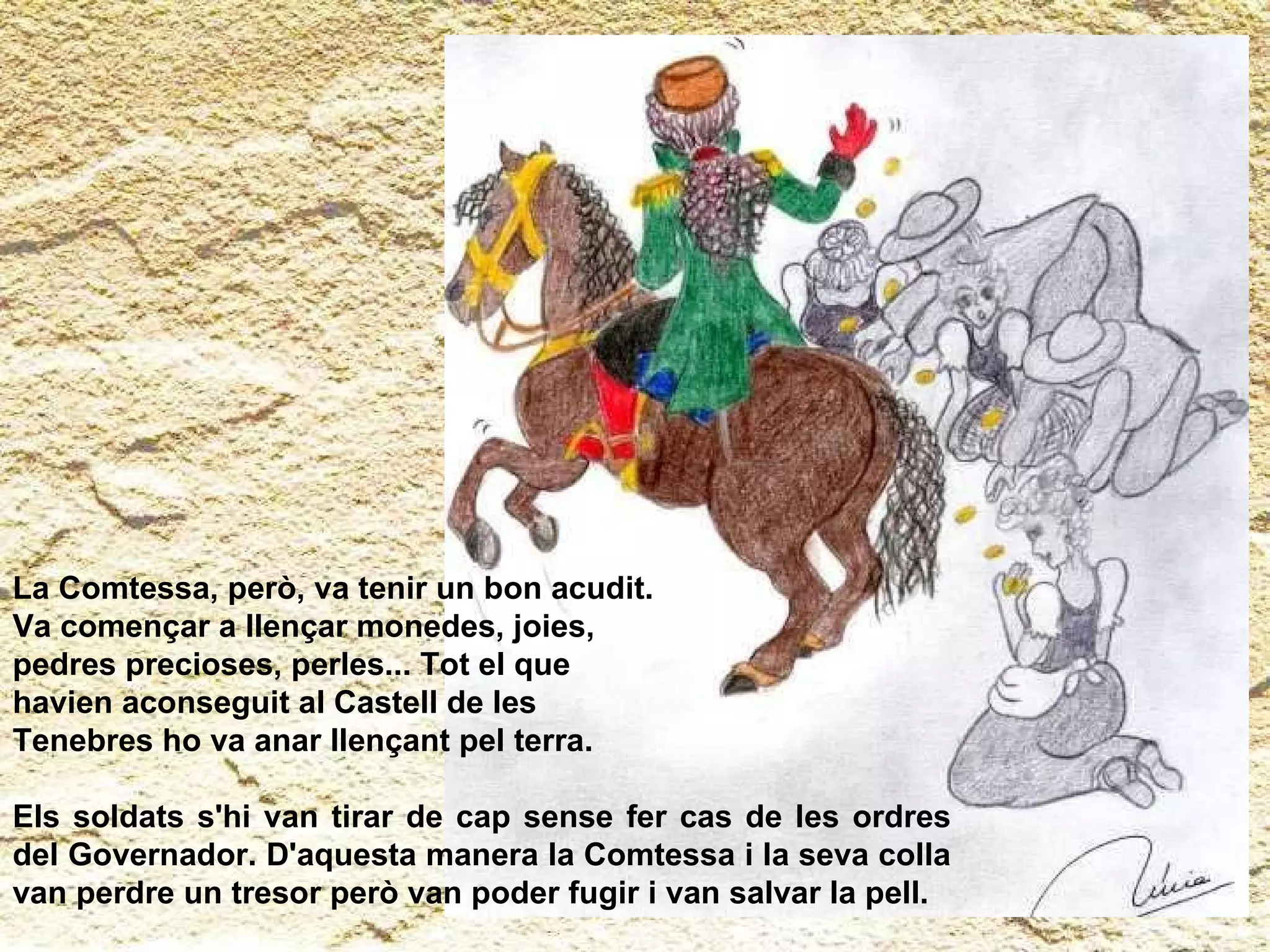 La Comtessa, però, va tenir un bon acudit.  Va començar a llençar monedes, joies,  pedres precioses, perles... Tot el que  havien aconseguit al Castell de les  Tenebres ho va anar llençant pel terra.  Els soldats s'hi van tirar de cap sense fer cas de les ordres del Governador. D'aquesta manera la Comtessa i la seva colla van perdre un tresor però van poder fugir i van salvar la pell.  