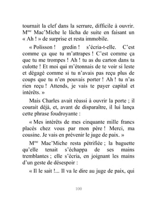 tournait la clef dans la serrure, difficile à ouvrir.
Mme
Mac’Miche le lâcha de suite en faisant un
« Ah ! » de surprise et resta immobile.
« Polisson ! gredin ! s’écria-t-elle. C’est
comme ça que tu m’attrapes ! C’est comme ça
que tu me trompes ! Ah ! tu as du carton dans ta
culotte ! Et moi qui m’étonnais de te voir si leste
et dégagé comme si tu n’avais pas reçu plus de
coups que tu n’en pouvais porter ! Ah ! tu n’as
rien reçu ! Attends, je vais te payer capital et
intérêts. »
Mais Charles avait réussi à ouvrir la porte ; il
courait déjà, et, avant de disparaître, il lui lança
cette phrase foudroyante :
« Mes intérêts de mes cinquante mille francs
placés chez vous par mon père ! Merci, ma
cousine. Je vais en prévenir le juge de paix. »
Mme
Mac’Miche resta pétrifiée ; la baguette
qu’elle tenait s’échappa de ses mains
tremblantes ; elle s’écria, en joignant les mains
d’un geste de désespoir :
« Il le sait !... Il va le dire au juge de paix, qui
100
 
