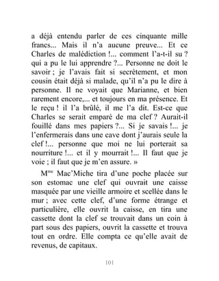 a déjà entendu parler de ces cinquante mille
francs... Mais il n’a aucune preuve... Et ce
Charles de malédiction !... comment l’a-t-il su ?
qui a pu le lui apprendre ?... Personne ne doit le
savoir ; je l’avais fait si secrètement, et mon
cousin était déjà si malade, qu’il n’a pu le dire à
personne. Il ne voyait que Marianne, et bien
rarement encore,... et toujours en ma présence. Et
le reçu ! il l’a brûlé, il me l’a dit. Est-ce que
Charles se serait emparé de ma clef ? Aurait-il
fouillé dans mes papiers ?... Si je savais !... je
l’enfermerais dans une cave dont j’aurais seule la
clef !... personne que moi ne lui porterait sa
nourriture !... et il y mourrait !... Il faut que je
voie ; il faut que je m’en assure. »
Mme
Mac’Miche tira d’une poche placée sur
son estomac une clef qui ouvrait une caisse
masquée par une vieille armoire et scellée dans le
mur ; avec cette clef, d’une forme étrange et
particulière, elle ouvrit la caisse, en tira une
cassette dont la clef se trouvait dans un coin à
part sous des papiers, ouvrit la cassette et trouva
tout en ordre. Elle compta ce qu’elle avait de
revenus, de capitaux.
101
 