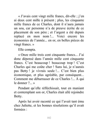 « J’avais cent vingt mille francs, dit-elle ; j’en
ai deux cent mille à présent ; plus, les cinquante
mille francs de ce Charles, dont il n’aura jamais
un sou, car personne n’a de preuve écrite de ce
placement de son père ; et l’argent a été depuis
replacé en mon nom !... Voici encore les
économies de l’année... en or, en belles pièces de
vingt francs. »
Elle compta.
« Onze mille trois cent cinquante francs... J’ai
donc dépensé dans l’année mille cent cinquante
francs. C’est beaucoup ! beaucoup trop ! C’est
Charles qui me coûte cher ! Sans lui, je n’aurais
pas Betty ! je vivrais seule !... C’est bien plus
économique, et plus agréable, par conséquent...
Comment me débarrasser de ce Charles !... À qui
le donner ?... »
Pendant qu’elle réfléchissait, tout en maniant
et contemplant son or, Charles était allé rejoindre
Betty.
Après lui avoir raconté ce qui l’avait tant ému
chez Juliette, et les bonnes résolutions qu’il avait
formées :
102
 