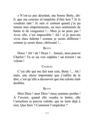 « N’est-ce pas désolant, ma bonne Betty, dit-
il, que ma cousine m’empêche d’être bon ? Je le
voudrais tant ! Je suis si content quand j’ai pu
retenir mes emportements, ou mes sentiments de
haine et de vengeance !... Mais je ne peux pas !
Avec elle, c’est impossible ! Ah ! si je pouvais
vivre chez Juliette ! comme je serais différent !
comme je serais doux, obéissant !...
BETTY
Doux ! Ah ! ah ! Doux !... Jamais, mon pauvre
Charlot ! Tu es un vrai salpêtre ! un torrent ! un
volcan !
CHARLES
C’est elle qui me fait tout cela, Betty !... Ah !
mais, une chose importante que j’oublie de te
dire, c’est qu’elle a découvert que ma culotte était
doublée.
BETTY
Mon Dieu ! mon Dieu ! nous sommes perdus !
À l’avenir, quand elle voudra te battre, elle
t’arrachera ta pauvre culotte, qui ne tient déjà à
rien. Que faire ? Comment l’empêcher ?
103
 