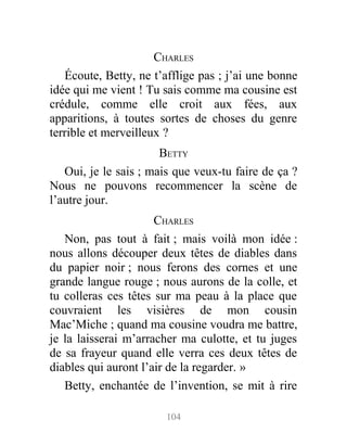 CHARLES
Écoute, Betty, ne t’afflige pas ; j’ai une bonne
idée qui me vient ! Tu sais comme ma cousine est
crédule, comme elle croit aux fées, aux
apparitions, à toutes sortes de choses du genre
terrible et merveilleux ?
BETTY
Oui, je le sais ; mais que veux-tu faire de ça ?
Nous ne pouvons recommencer la scène de
l’autre jour.
CHARLES
Non, pas tout à fait ; mais voilà mon idée :
nous allons découper deux têtes de diables dans
du papier noir ; nous ferons des cornes et une
grande langue rouge ; nous aurons de la colle, et
tu colleras ces têtes sur ma peau à la place que
couvraient les visières de mon cousin
Mac’Miche ; quand ma cousine voudra me battre,
je la laisserai m’arracher ma culotte, et tu juges
de sa frayeur quand elle verra ces deux têtes de
diables qui auront l’air de la regarder. »
Betty, enchantée de l’invention, se mit à rire
104
 