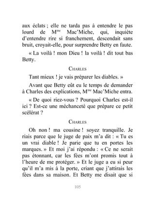 aux éclats ; elle ne tarda pas à entendre le pas
lourd de Mme
Mac’Miche, qui, inquiète
d’entendre rire si franchement, descendait sans
bruit, croyait-elle, pour surprendre Betty en faute.
« La voilà ! mon Dieu ! la voilà ! dit tout bas
Betty.
CHARLES
Tant mieux ! je vais préparer les diables. »
Avant que Betty eût eu le temps de demander
à Charles des explications, Mme
Mac’Miche entra.
« De quoi riez-vous ? Pourquoi Charles est-il
ici ? Est-ce une méchanceté que prépare ce petit
scélérat ?
CHARLES
Oh non ! ma cousine ! soyez tranquille. Je
riais parce que le juge de paix m’a dit : « Tu es
un vrai diable ! Je parie que tu en portes les
marques. » Et moi j’ai répondu : « Ce ne serait
pas étonnant, car les fées m’ont promis tout à
l’heure de me protéger. » Et le juge a eu si peur
qu’il m’a mis à la porte, criant que j’attirais les
fées dans sa maison. Et Betty me disait que si
105
 
