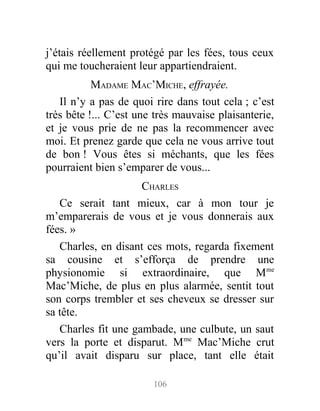 j’étais réellement protégé par les fées, tous ceux
qui me toucheraient leur appartiendraient.
MADAME MAC’MICHE, effrayée.
Il n’y a pas de quoi rire dans tout cela ; c’est
très bête !... C’est une très mauvaise plaisanterie,
et je vous prie de ne pas la recommencer avec
moi. Et prenez garde que cela ne vous arrive tout
de bon ! Vous êtes si méchants, que les fées
pourraient bien s’emparer de vous...
CHARLES
Ce serait tant mieux, car à mon tour je
m’emparerais de vous et je vous donnerais aux
fées. »
Charles, en disant ces mots, regarda fixement
sa cousine et s’efforça de prendre une
physionomie si extraordinaire, que Mme
Mac’Miche, de plus en plus alarmée, sentit tout
son corps trembler et ses cheveux se dresser sur
sa tête.
Charles fit une gambade, une culbute, un saut
vers la porte et disparut. Mme
Mac’Miche crut
qu’il avait disparu sur place, tant elle était
106
 