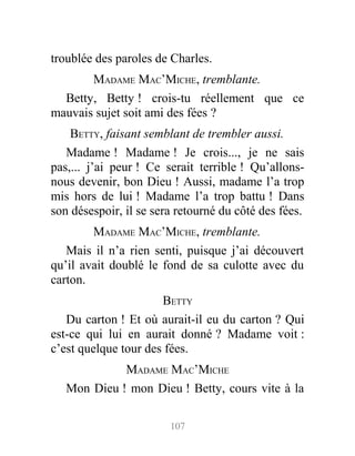 troublée des paroles de Charles.
MADAME MAC’MICHE, tremblante.
Betty, Betty ! crois-tu réellement que ce
mauvais sujet soit ami des fées ?
BETTY, faisant semblant de trembler aussi.
Madame ! Madame ! Je crois..., je ne sais
pas,... j’ai peur ! Ce serait terrible ! Qu’allons-
nous devenir, bon Dieu ! Aussi, madame l’a trop
mis hors de lui ! Madame l’a trop battu ! Dans
son désespoir, il se sera retourné du côté des fées.
MADAME MAC’MICHE, tremblante.
Mais il n’a rien senti, puisque j’ai découvert
qu’il avait doublé le fond de sa culotte avec du
carton.
BETTY
Du carton ! Et où aurait-il eu du carton ? Qui
est-ce qui lui en aurait donné ? Madame voit :
c’est quelque tour des fées.
MADAME MAC’MICHE
Mon Dieu ! mon Dieu ! Betty, cours vite à la
107
 