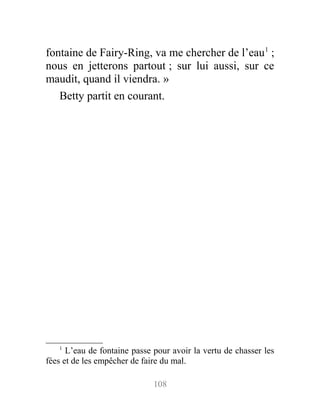 fontaine de Fairy-Ring, va me chercher de l’eau1
;
nous en jetterons partout ; sur lui aussi, sur ce
maudit, quand il viendra. »
Betty partit en courant.
1
L’eau de fontaine passe pour avoir la vertu de chasser les
fées et de les empêcher de faire du mal.
108
 