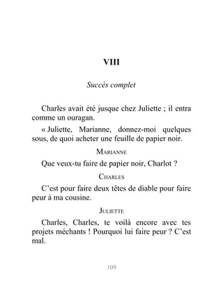 VIII
Succès complet
Charles avait été jusque chez Juliette ; il entra
comme un ouragan.
« Juliette, Marianne, donnez-moi quelques
sous, de quoi acheter une feuille de papier noir.
MARIANNE
Que veux-tu faire de papier noir, Charlot ?
CHARLES
C’est pour faire deux têtes de diable pour faire
peur à ma cousine.
JULIETTE
Charles, Charles, te voilà encore avec tes
projets méchants ! Pourquoi lui faire peur ? C’est
mal.
109
 