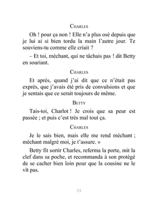 CHARLES
Oh ! pour ça non ! Elle n’a plus osé depuis que
je lui ai si bien tordu la main l’autre jour. Te
souviens-tu comme elle criait ?
– Et toi, méchant, qui ne tâchais pas ! dit Betty
en souriant.
CHARLES
Et après, quand j’ai dit que ce n’était pas
exprès, que j’avais été pris de convulsions et que
je sentais que ce serait toujours de même.
BETTY
Tais-toi, Charlot ! Je crois que sa peur est
passée ; et puis c’est très mal tout ça.
CHARLES
Je le sais bien, mais elle me rend méchant ;
méchant malgré moi, je t’assure. »
Betty fit sortir Charles, referma la porte, mit la
clef dans sa poche, et recommanda à son protégé
de se cacher bien loin pour que la cousine ne le
vît pas.
11
 
