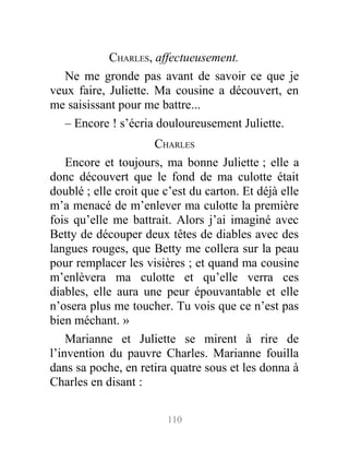 CHARLES, affectueusement.
Ne me gronde pas avant de savoir ce que je
veux faire, Juliette. Ma cousine a découvert, en
me saisissant pour me battre...
– Encore ! s’écria douloureusement Juliette.
CHARLES
Encore et toujours, ma bonne Juliette ; elle a
donc découvert que le fond de ma culotte était
doublé ; elle croit que c’est du carton. Et déjà elle
m’a menacé de m’enlever ma culotte la première
fois qu’elle me battrait. Alors j’ai imaginé avec
Betty de découper deux têtes de diables avec des
langues rouges, que Betty me collera sur la peau
pour remplacer les visières ; et quand ma cousine
m’enlèvera ma culotte et qu’elle verra ces
diables, elle aura une peur épouvantable et elle
n’osera plus me toucher. Tu vois que ce n’est pas
bien méchant. »
Marianne et Juliette se mirent à rire de
l’invention du pauvre Charles. Marianne fouilla
dans sa poche, en retira quatre sous et les donna à
Charles en disant :
110
 