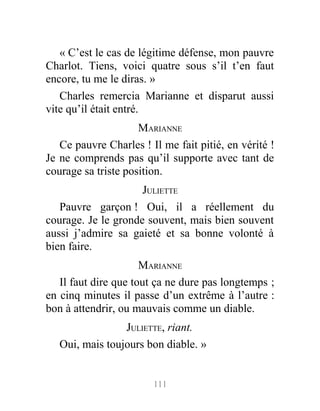 « C’est le cas de légitime défense, mon pauvre
Charlot. Tiens, voici quatre sous s’il t’en faut
encore, tu me le diras. »
Charles remercia Marianne et disparut aussi
vite qu’il était entré.
MARIANNE
Ce pauvre Charles ! Il me fait pitié, en vérité !
Je ne comprends pas qu’il supporte avec tant de
courage sa triste position.
JULIETTE
Pauvre garçon ! Oui, il a réellement du
courage. Je le gronde souvent, mais bien souvent
aussi j’admire sa gaieté et sa bonne volonté à
bien faire.
MARIANNE
Il faut dire que tout ça ne dure pas longtemps ;
en cinq minutes il passe d’un extrême à l’autre :
bon à attendrir, ou mauvais comme un diable.
JULIETTE, riant.
Oui, mais toujours bon diable. »
111
 