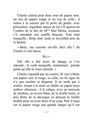 Charles acheta pour deux sous de papier noir.
un sou de papier rouge et un sou de colle ; il
rentra à la cuisine par la porte du jardin, avec
précaution, regardant autour de lui s’il apercevait
l’ombre de la tête de Mme
Mac’Miche, écoutant
s’il entendait son souffle bruyant. Tout était
tranquille ; Betty était seule et travaillait près de
la fenêtre.
« Betty, ma cousine est-elle chez elle ? dit
Charles à voix basse.
BETTY
Oui elle a fait assez de tapage, je t’en
réponds ; la voilà tranquille, maintenant ; prends
garde qu’elle ne nous entende. »
Charles répondit par un sourire, fit voir à Betty
son papier noir et rouge, sa colle, lui fit signe de
n’y pas toucher et disparut. Il ne tarda pas à
rentrer, tenant à la main un diable en papier pour
ombres chinoises ; il le calqua, avec un morceau
de charbon, au revers blanc de la feuille noire, et
pria Betty de le découper en ployant la feuille
double pour en avoir deux d’un coup. Puis il traça
sur le papier rouge une grande langue qu’il eut
112
 
