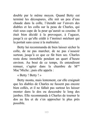 double par le même moyen. Quand Betty eut
terminé les découpures, elle mit un peu d’eau
chaude dans la colle, l’étendit sur l’envers des
diables et les colla sur la peau de Charles, qui
riait sous cape de la peur qu’aurait sa cousine. Il
était bien décidé à la provoquer, à l’agacer,
jusqu’à ce qu’elle cédât à l’instinct méchant qui
la portait sans cesse à la maltraiter.
Betty lui recommanda de bien laisser sécher la
colle, de ne pas marcher, de ne pas s’asseoir
surtout, jusqu’à ce que ce fût bien sec. Charles
resta donc immobile pendant un quart d’heure
environ. Au bout de ce temps, ils entendirent
remuer, s’agiter dans la chambre de Mme
Mac’Miche ; puis elle appela :
« Betty ! Betty ! »
Betty monta, mais lentement, car elle craignait
que les diables de Charles ne fussent pas encore
bien collés, et il ne fallait pas surtout les laisser
monter dans le dos ou descendre le long des
jambes. Elle recommanda à Charles de tourner le
dos au feu et de s’en approcher le plus près
possible.
113
 