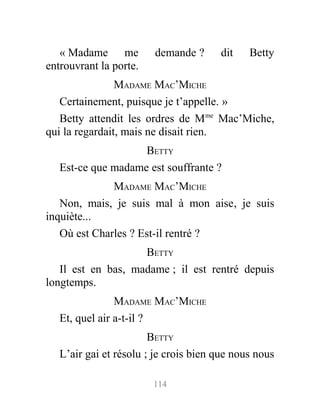 « Madame me demande ? dit Betty
entrouvrant la porte.
MADAME MAC’MICHE
Certainement, puisque je t’appelle. »
Betty attendit les ordres de Mme
Mac’Miche,
qui la regardait, mais ne disait rien.
BETTY
Est-ce que madame est souffrante ?
MADAME MAC’MICHE
Non, mais, je suis mal à mon aise, je suis
inquiète...
Où est Charles ? Est-il rentré ?
BETTY
Il est en bas, madame ; il est rentré depuis
longtemps.
MADAME MAC’MICHE
Et, quel air a-t-il ?
BETTY
L’air gai et résolu ; je crois bien que nous nous
114
 