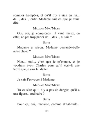 sommes trompées, et qu’il n’y a rien en lui...
de..., des..., enfin Madame sait ce que je veux
dire.
MADAME MAC’MICHE
Oui, oui, je comprends ; il vaut mieux, en
effet, ne pas trop parler de..., des..., tu sais ?
BETTY
Madame a raison. Madame demande-t-elle
autre chose ?
MADAME MAC’MICHE
Non..., oui..., c’est que je m’ennuie, et je
voudrais avoir Charles pour qu’il écrivît une
lettre que je vais lui dicter.
BETTY
Je vais l’envoyer à Madame.
MADAME MAC’MICHE
Tu es sûre qu’il n’y a pas de danger, qu’il a
une figure... ordinaire ?
BETTY
Pour ça, oui, madame, comme d’habitude...
115
 